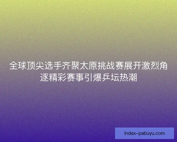 全球顶尖选手齐聚太原挑战赛展开激烈角逐精彩赛事引爆乒坛热潮