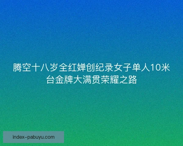 腾空十八岁全红婵创纪录女子单人10米台金牌大满贯荣耀之路