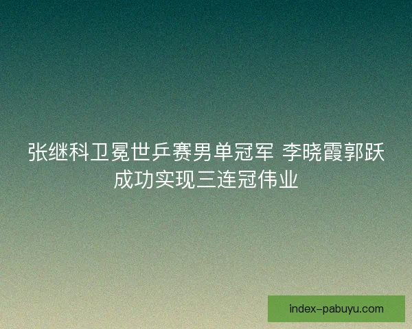 张继科卫冕世乒赛男单冠军 李晓霞郭跃成功实现三连冠伟业 张继科卫冕世乒赛男单冠军 李晓霞郭跃成功实现三连冠伟业