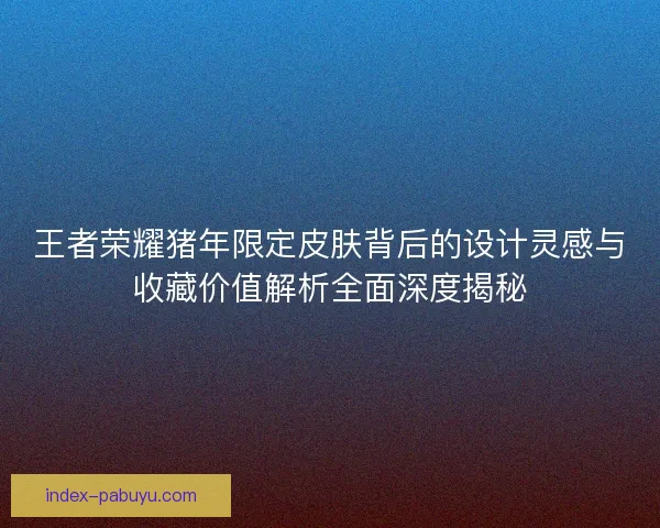 王者荣耀猪年限定皮肤背后的设计灵感与收藏价值解析全面深度揭秘
