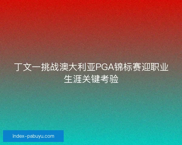 丁文一挑战澳大利亚PGA锦标赛迎职业生涯关键考验
