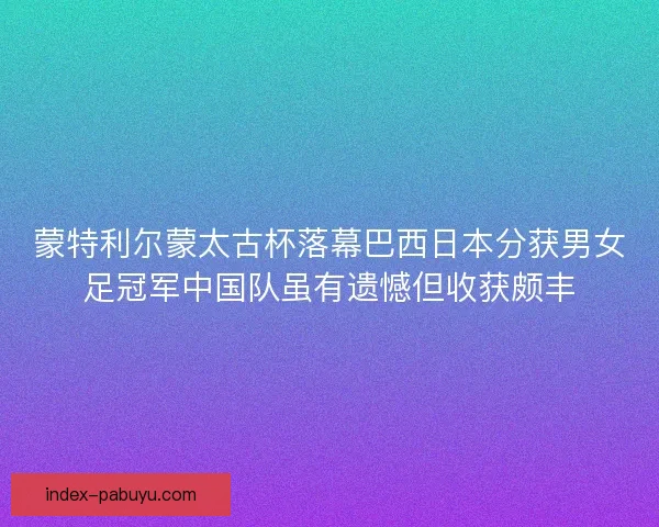 蒙特利尔蒙太古杯落幕巴西日本分获男女足冠军中国队虽有遗憾但收获颇丰 蒙特利尔蒙太古杯落幕巴西日本分获男女足冠军中国队虽有遗憾但收获颇丰