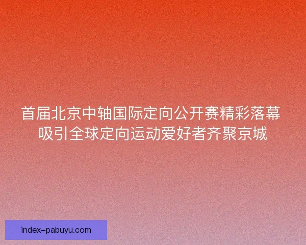 首届北京中轴国际定向公开赛精彩落幕 吸引全球定向运动爱好者齐聚京城