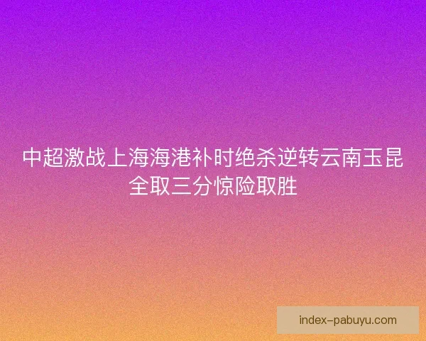 中超激战上海海港补时绝杀逆转云南玉昆全取三分惊险取胜