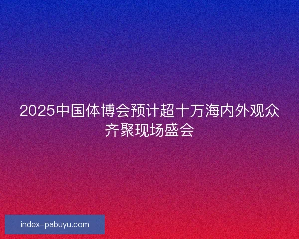 2025中国体博会预计超十万海内外观众齐聚现场盛会