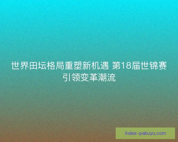 世界田坛格局重塑新机遇 第18届世锦赛引领变革潮流 世界田坛格局重塑新机遇 第18届世锦赛引领变革潮流